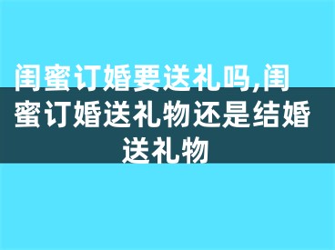 闺蜜订婚要送礼吗,闺蜜订婚送礼物还是结婚送礼物