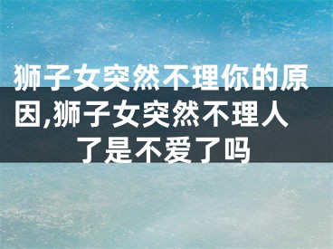 狮子女突然不理你的原因,狮子女突然不理人了是不爱了吗