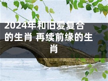 2024年和旧爱复合的生肖 再续前缘的生肖