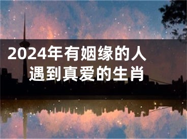 2024年有姻缘的人 遇到真爱的生肖