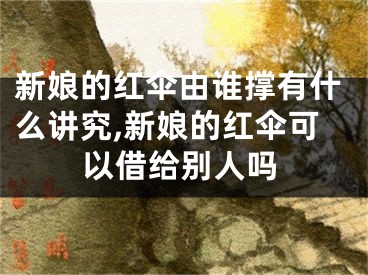 新娘的红伞由谁撑有什么讲究,新娘的红伞可以借给别人吗