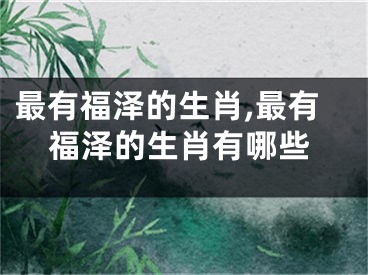 最有福泽的生肖,最有福泽的生肖有哪些