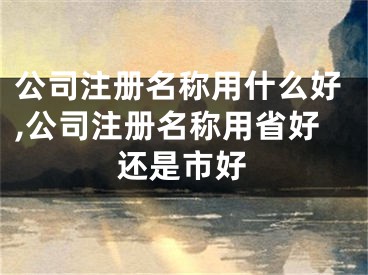 公司注册名称用什么好,公司注册名称用省好还是市好