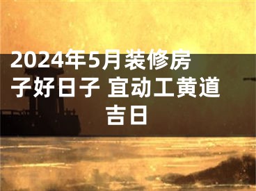 2024年5月装修房子好日子 宜动工黄道吉日
