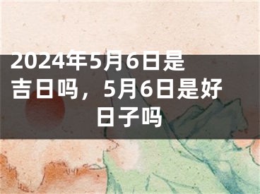 2024年5月6日是吉日吗，5月6日是好日子吗