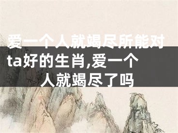 爱一个人就竭尽所能对ta好的生肖,爱一个人就竭尽了吗