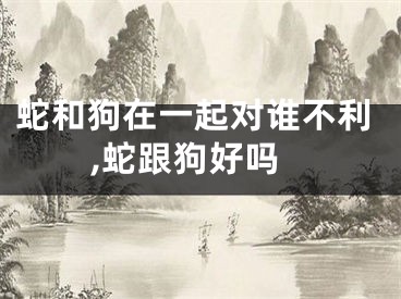 蛇和狗在一起对谁不利,蛇跟狗好吗