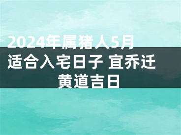 2024年属猪人5月适合入宅日子 宜乔迁黄道吉日