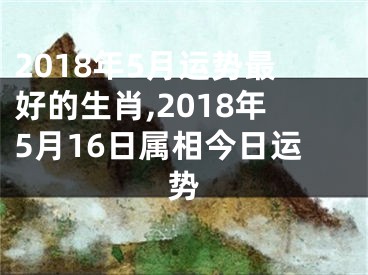 2018年5月运势最好的生肖,2018年5月16日属相今日运势