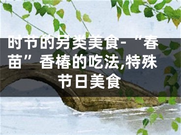 时节的另类美食-“春苗”香椿的吃法,特殊节日美食