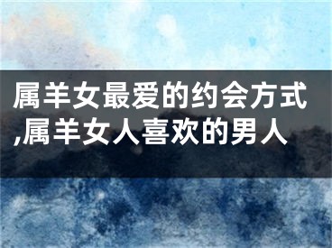 属羊女最爱的约会方式,属羊女人喜欢的男人