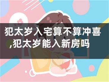 犯太岁入宅算不算冲喜,犯太岁能入新房吗