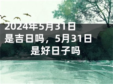 2024年5月31日是吉日吗，5月31日是好日子吗