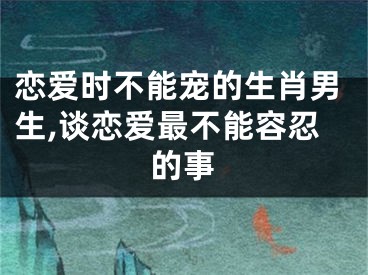 恋爱时不能宠的生肖男生,谈恋爱最不能容忍的事