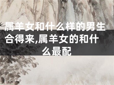 属羊女和什么样的男生合得来,属羊女的和什么最配