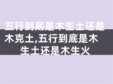 五行到底是木生土还是木克土,五行到底是木生土还是木生火