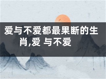 爱与不爱都最果断的生肖,爱 与不爱