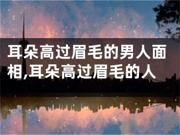 耳朵高过眉毛的男人面相,耳朵高过眉毛的人