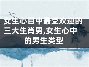 女生心目中最受欢迎的三大生肖男,女生心中的男生类型