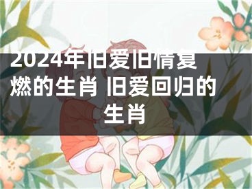 2024年旧爱旧情复燃的生肖 旧爱回归的生肖