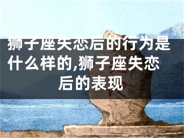 狮子座失恋后的行为是什么样的,狮子座失恋后的表现