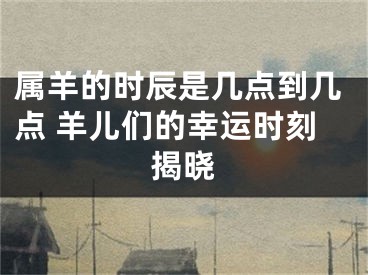 属羊的时辰是几点到几点 羊儿们的幸运时刻揭晓