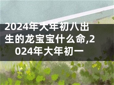 2024年大年初八出生的龙宝宝什么命,2024年大年初一