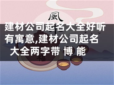 建材公司起名大全好听有寓意,建材公司起名大全两字带 博 能