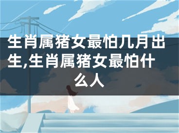 生肖属猪女最怕几月出生,生肖属猪女最怕什么人