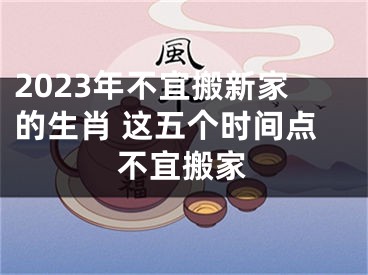 2023年不宜搬新家的生肖 这五个时间点不宜搬家