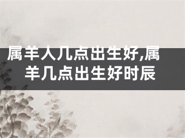 属羊人几点出生好,属羊几点出生好时辰