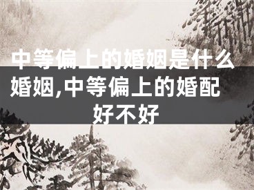 中等偏上的婚姻是什么婚姻,中等偏上的婚配好不好