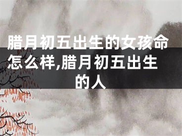腊月初五出生的女孩命怎么样,腊月初五出生的人