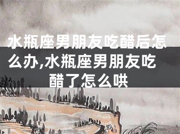 水瓶座男朋友吃醋后怎么办,水瓶座男朋友吃醋了怎么哄