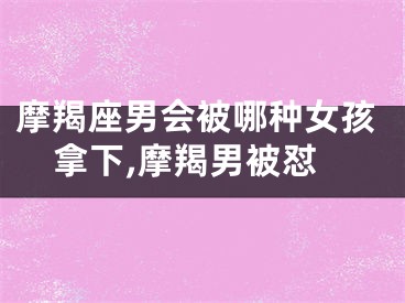 摩羯座男会被哪种女孩拿下,摩羯男被怼