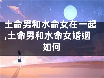 土命男和水命女在一起,土命男和水命女婚姻如何