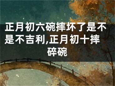 正月初六碗摔坏了是不是不吉利,正月初十摔碎碗