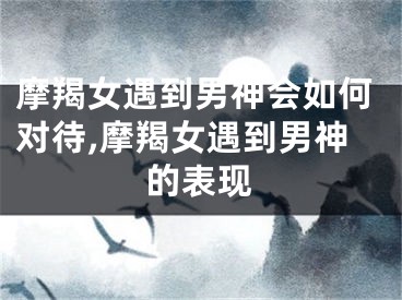 摩羯女遇到男神会如何对待,摩羯女遇到男神的表现