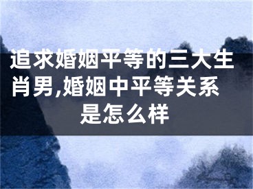 追求婚姻平等的三大生肖男,婚姻中平等关系是怎么样