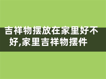 吉祥物摆放在家里好不好,家里吉祥物摆件