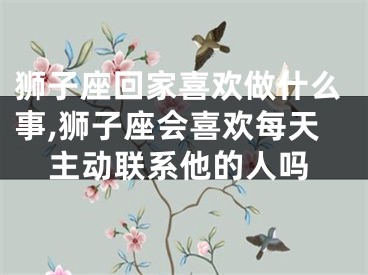 狮子座回家喜欢做什么事,狮子座会喜欢每天主动联系他的人吗