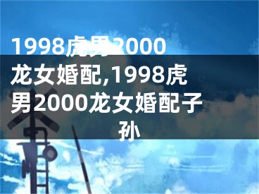 1998虎男2000龙女婚配,1998虎男2000龙女婚配子孙