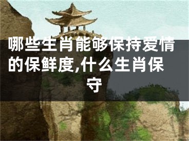 哪些生肖能够保持爱情的保鲜度,什么生肖保守