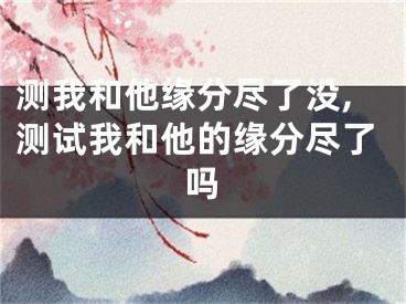 测我和他缘分尽了没,测试我和他的缘分尽了吗