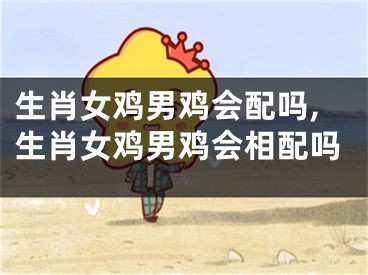 生肖女鸡男鸡会配吗,生肖女鸡男鸡会相配吗