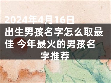 2024年4月16日出生男孩名字怎么取最佳 今年最火的男孩名字推荐