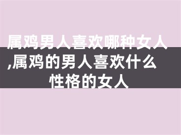 属鸡男人喜欢哪种女人,属鸡的男人喜欢什么性格的女人