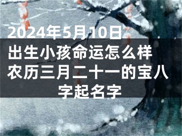 2024年5月10日出生小孩命运怎么样 农历三月二十一的宝八字起名字