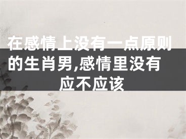 在感情上没有一点原则的生肖男,感情里没有应不应该