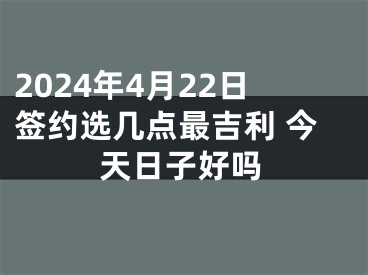 2024年4月22日签约选几点最吉利 今天日子好吗